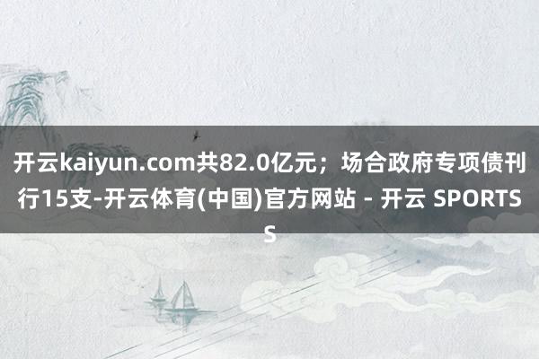 开云kaiyun.com共82.0亿元；场合政府专项债刊行15支-开云体育(中国)官方网站 - 开云 SPORTS