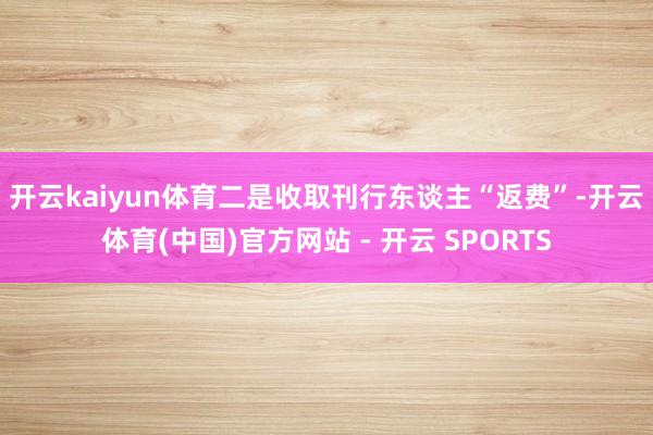 开云kaiyun体育　　二是收取刊行东谈主“返费”-开云体育(中国)官方网站 - 开云 SPORTS