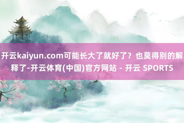 开云kaiyun.com可能长大了就好了?也莫得别的解释了-开云体育(中国)官方网站 - 开云 SPORTS