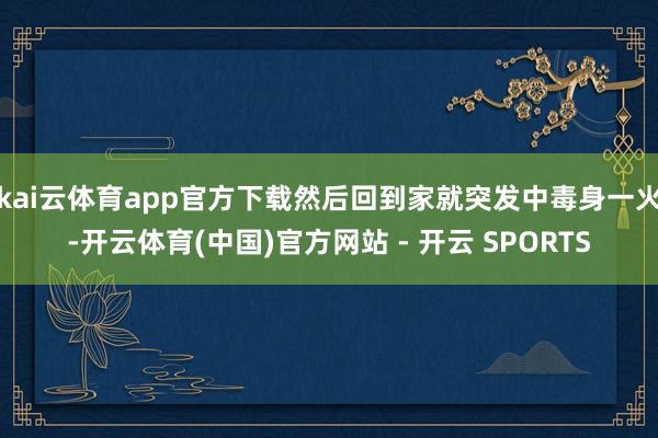 kai云体育app官方下载然后回到家就突发中毒身一火-开云体育(中国)官方网站 - 开云 SPORTS