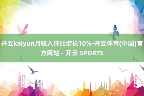 开云kaiyun月收入环比增长10%-开云体育(中国)官方网站 - 开云 SPORTS