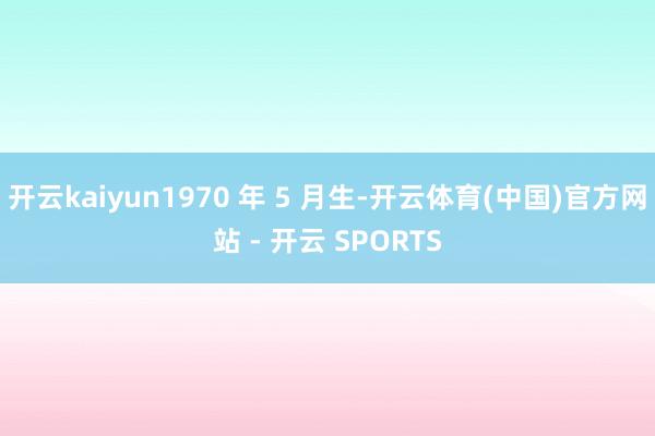 开云kaiyun1970 年 5 月生-开云体育(中国)官方网站 - 开云 SPORTS
