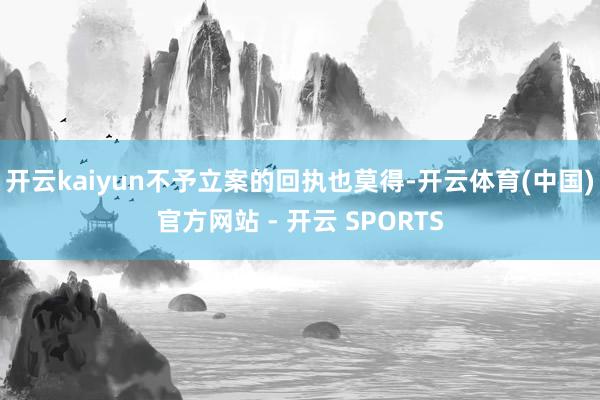 开云kaiyun不予立案的回执也莫得-开云体育(中国)官方网站 - 开云 SPORTS