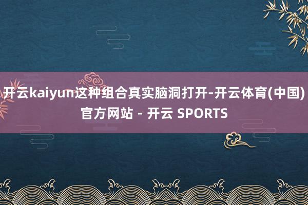 开云kaiyun这种组合真实脑洞打开-开云体育(中国)官方网站 - 开云 SPORTS