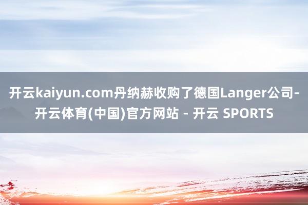 开云kaiyun.com丹纳赫收购了德国Langer公司-开云体育(中国)官方网站 - 开云 SPORTS