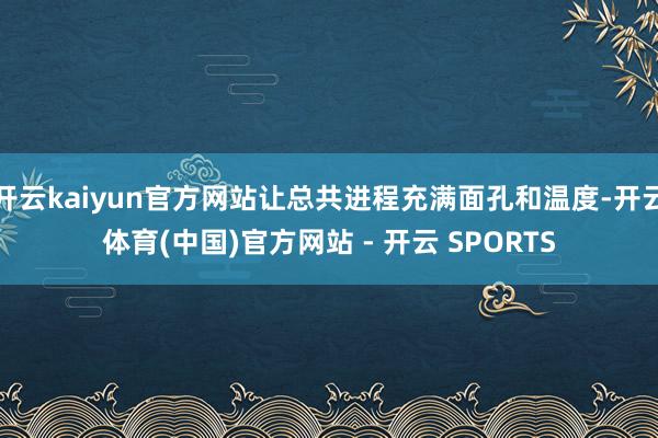 开云kaiyun官方网站让总共进程充满面孔和温度-开云体育(中国)官方网站 - 开云 SPORTS