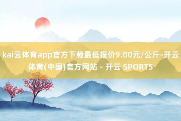 kai云体育app官方下载最低报价9.00元/公斤-开云体育(中国)官方网站 - 开云 SPORTS