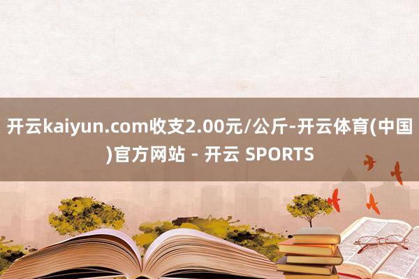 开云kaiyun.com收支2.00元/公斤-开云体育(中国)官方网站 - 开云 SPORTS