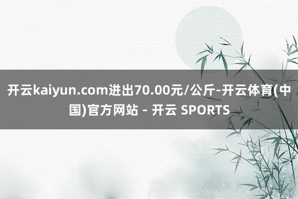 开云kaiyun.com进出70.00元/公斤-开云体育(中国)官方网站 - 开云 SPORTS