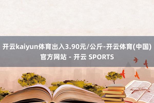 开云kaiyun体育出入3.90元/公斤-开云体育(中国)官方网站 - 开云 SPORTS