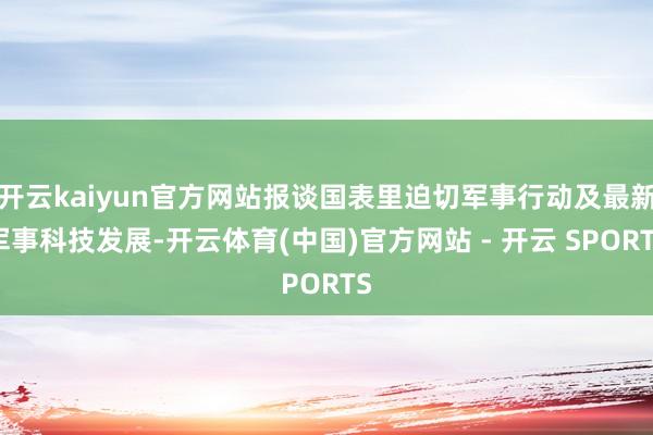 开云kaiyun官方网站报谈国表里迫切军事行动及最新军事科技发展-开云体育(中国)官方网站 - 开云 SPORTS