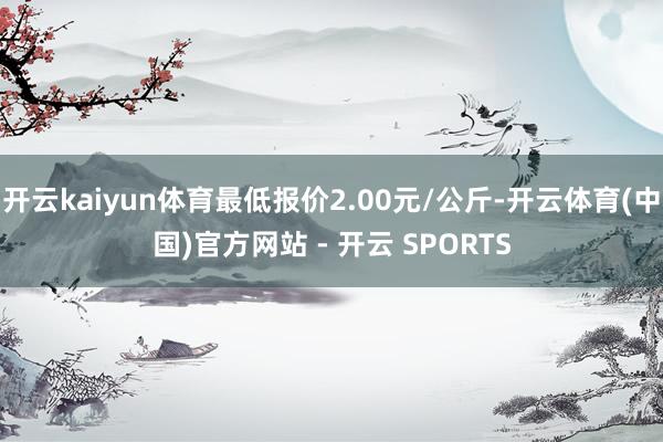 开云kaiyun体育最低报价2.00元/公斤-开云体育(中国)官方网站 - 开云 SPORTS