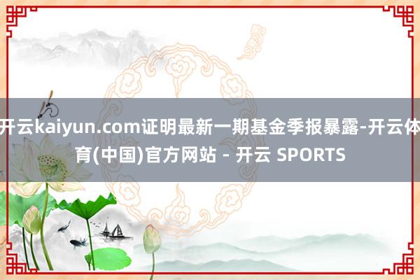 开云kaiyun.com证明最新一期基金季报暴露-开云体育(中国)官方网站 - 开云 SPORTS