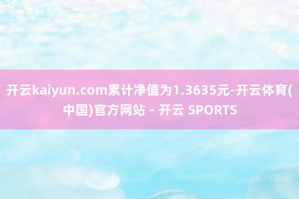 开云kaiyun.com累计净值为1.3635元-开云体育(中国)官方网站 - 开云 SPORTS