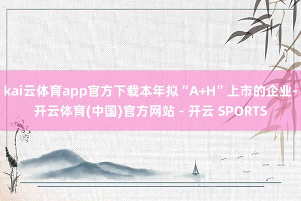 kai云体育app官方下载本年拟“A+H”上市的企业-开云体育(中国)官方网站 - 开云 SPORTS