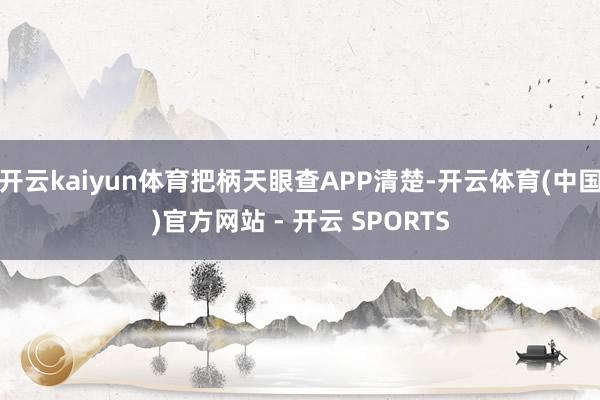 开云kaiyun体育把柄天眼查APP清楚-开云体育(中国)官方网站 - 开云 SPORTS