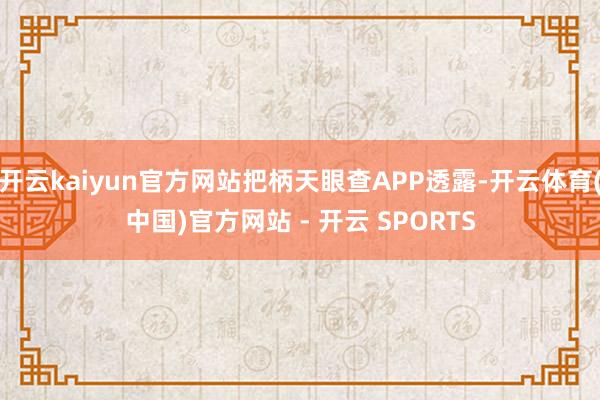 开云kaiyun官方网站把柄天眼查APP透露-开云体育(中国)官方网站 - 开云 SPORTS