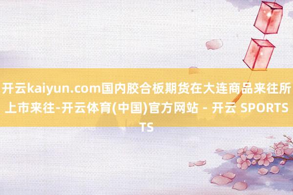 开云kaiyun.com国内胶合板期货在大连商品来往所上市来往-开云体育(中国)官方网站 - 开云 SPORTS