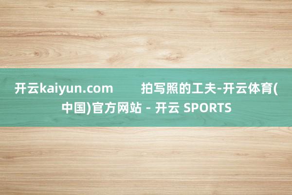 开云kaiyun.com 拍写照的工夫-开云体育(中国)官方网站 - 开云 SPORTS