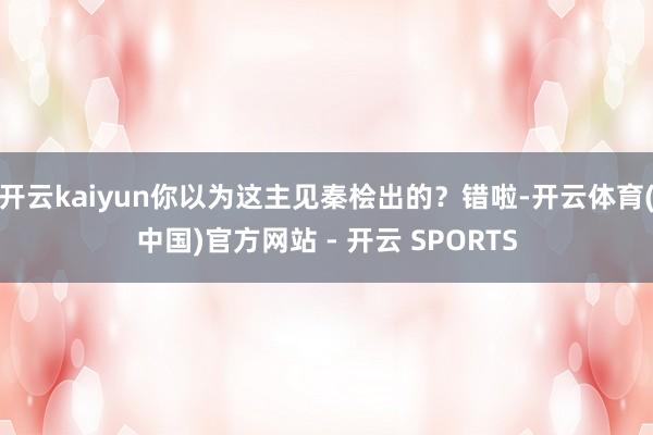 开云kaiyun你以为这主见秦桧出的?错啦-开云体育(中国)官方网站 - 开云 SPORTS