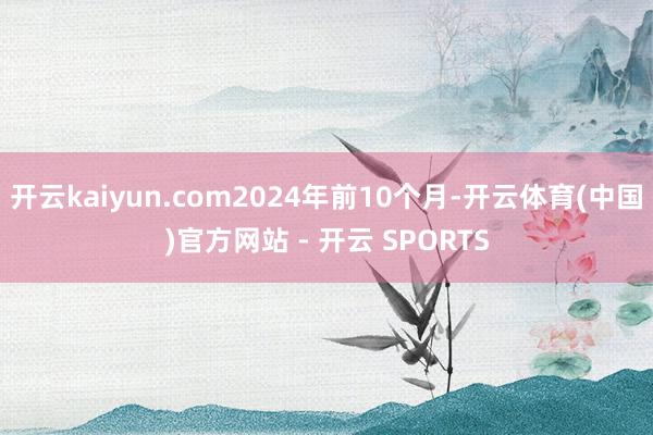 开云kaiyun.com2024年前10个月-开云体育(中国)官方网站 - 开云 SPORTS