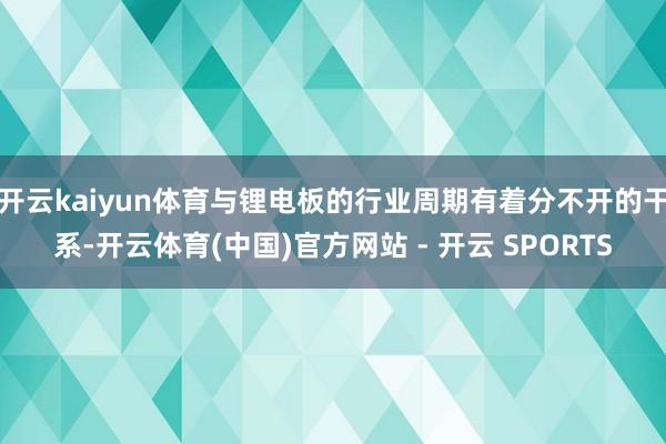 开云kaiyun体育与锂电板的行业周期有着分不开的干系-开云体育(中国)官方网站 - 开云 SPORTS