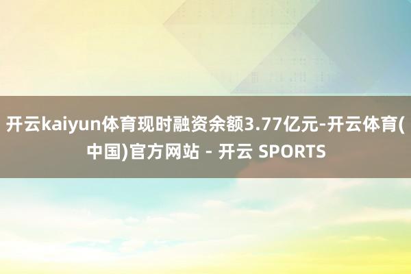 开云kaiyun体育现时融资余额3.77亿元-开云体育(中国)官方网站 - 开云 SPORTS