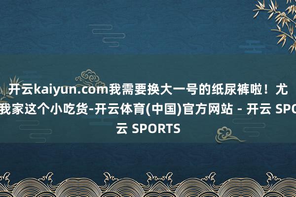 开云kaiyun.com我需要换大一号的纸尿裤啦！尤其是我家这个小吃货-开云体育(中国)官方网站 - 开云 SPORTS