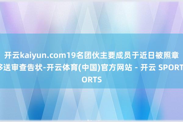 开云kaiyun.com19名团伙主要成员于近日被照章移送审查告状-开云体育(中国)官方网站 - 开云 SPORTS