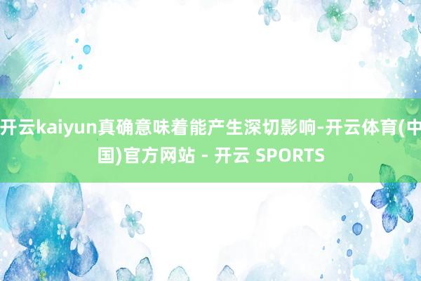 开云kaiyun真确意味着能产生深切影响-开云体育(中国)官方网站 - 开云 SPORTS