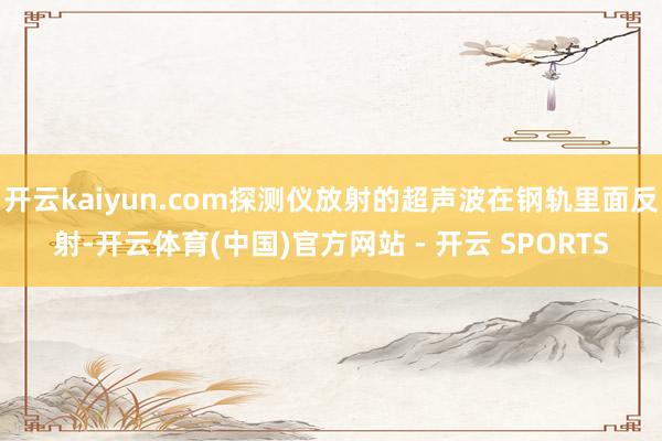开云kaiyun.com探测仪放射的超声波在钢轨里面反射-开云体育(中国)官方网站 - 开云 SPORTS
