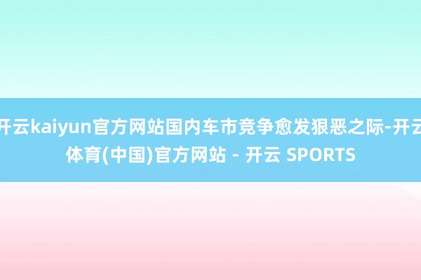 开云kaiyun官方网站国内车市竞争愈发狠恶之际-开云体育(中国)官方网站 - 开云 SPORTS