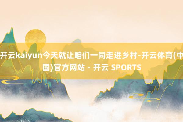开云kaiyun今天就让咱们一同走进乡村-开云体育(中国)官方网站 - 开云 SPORTS