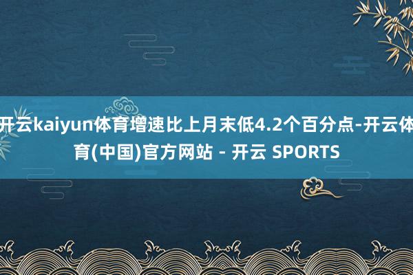 开云kaiyun体育增速比上月末低4.2个百分点-开云体育(中国)官方网站 - 开云 SPORTS