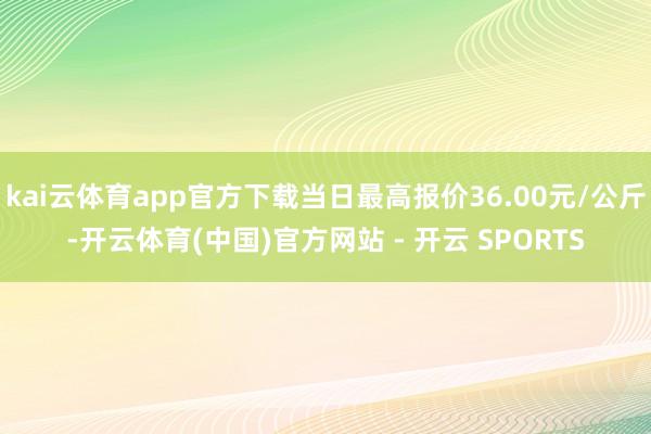 kai云体育app官方下载当日最高报价36.00元/公斤-开云体育(中国)官方网站 - 开云 SPORTS