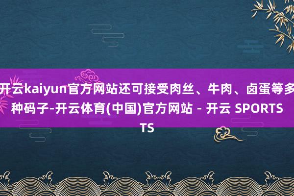 开云kaiyun官方网站还可接受肉丝、牛肉、卤蛋等多种码子-开云体育(中国)官方网站 - 开云 SPORTS