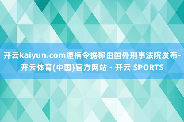 开云kaiyun.com逮捕令据称由国外刑事法院发布-开云体育(中国)官方网站 - 开云 SPORTS