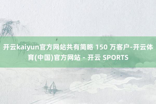 开云kaiyun官方网站共有简略 150 万客户-开云体育(中国)官方网站 - 开云 SPORTS