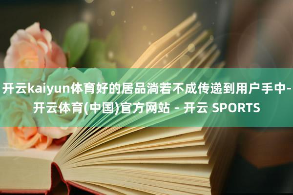 开云kaiyun体育好的居品淌若不成传递到用户手中-开云体育(中国)官方网站 - 开云 SPORTS