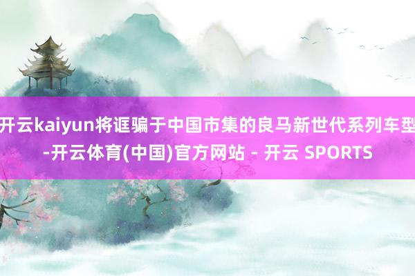 开云kaiyun将诓骗于中国市集的良马新世代系列车型-开云体育(中国)官方网站 - 开云 SPORTS