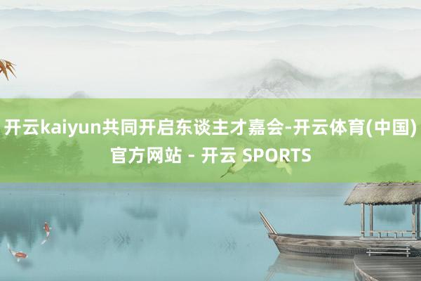 开云kaiyun共同开启东谈主才嘉会-开云体育(中国)官方网站 - 开云 SPORTS