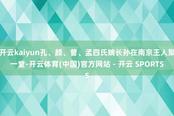 开云kaiyun孔、颜、曾、孟四氏嫡长孙在南京王人聚一堂-开云体育(中国)官方网站 - 开云 SPORTS