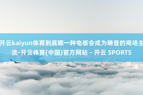 开云kaiyun体育到底哪一种电板会成为畴昔的商场主流-开云体育(中国)官方网站 - 开云 SPORTS