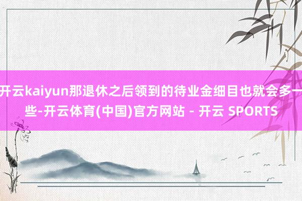 开云kaiyun那退休之后领到的待业金细目也就会多一些-开云体育(中国)官方网站 - 开云 SPORTS