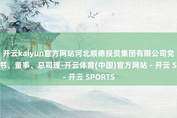 开云kaiyun官方网站河北顺德投资集团有限公司党委副秘书、董事、总司理-开云体育(中国)官方网站 - 开云 SPORTS
