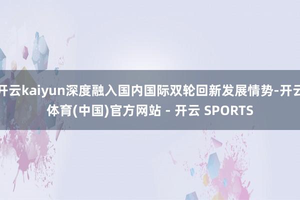 开云kaiyun深度融入国内国际双轮回新发展情势-开云体育(中国)官方网站 - 开云 SPORTS