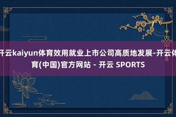 开云kaiyun体育效用就业上市公司高质地发展-开云体育(中国)官方网站 - 开云 SPORTS