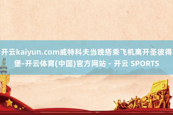 开云kaiyun.com威特科夫当晚搭乘飞机离开圣彼得堡-开云体育(中国)官方网站 - 开云 SPORTS