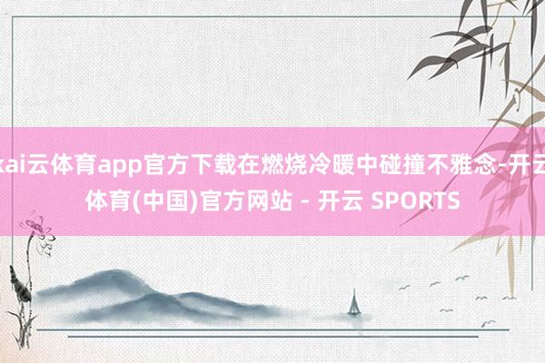 kai云体育app官方下载在燃烧冷暖中碰撞不雅念-开云体育(中国)官方网站 - 开云 SPORTS