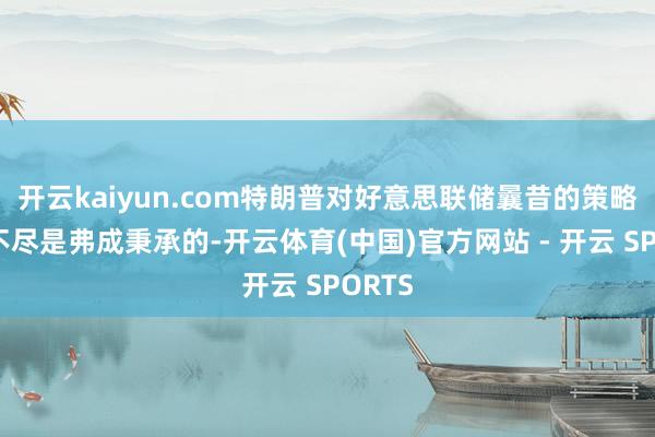 开云kaiyun.com特朗普对好意思联储曩昔的策略感到不尽是弗成秉承的-开云体育(中国)官方网站 - 开云 SPORTS